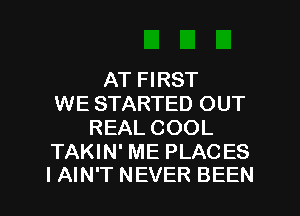 AT FIRST
WE STARTED OUT
REAL COOL

TAKIN' ME PLACES
I AIN'T NEVER BEEN