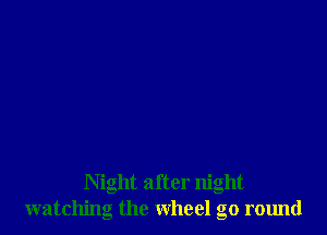 Night after night
watching the wheel go round