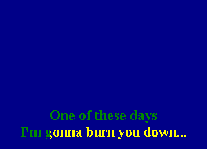 One of these days
I'm gonna bum you down...