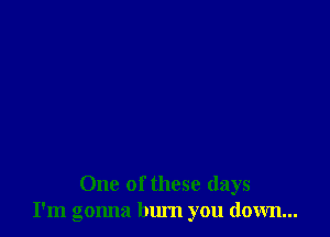 One of these days
I'm gonna bum you down...