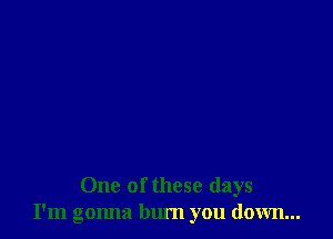 One of these days
I'm gonna bum you down...