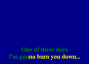 One of these days
I'm gonna bum you down...