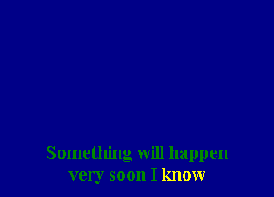 Something will happen
very soon I know