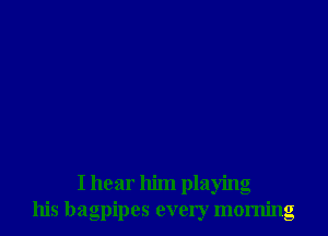 I hear him playing
his bagpipes every morning