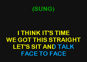 I THINK IT'S TIME
WE GOT THIS STRAIGHT
LET'S SIT AND TALK
FACE TO FACE