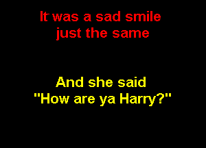 It was a sad smile
just the same

And she said
How are ya Harry?