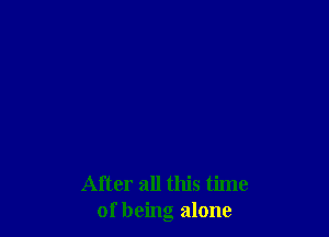After all this time
of being alone