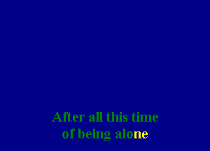 After all this time
of being alone