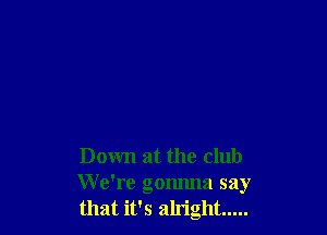 Down at the club
We're gonnna say
that it's alright .....