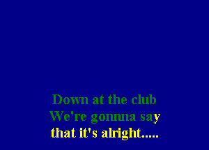 Down at the club
We're gonnna say
that it's alright .....