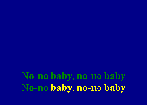 N o-no baby, no-no baby
No-no baby, no-no baby