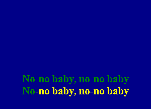 N o-no baby, no-no baby
No-no baby, no-no baby