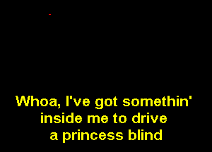 Whoa, I've got somethin'
inside me to drive
a princess blind
