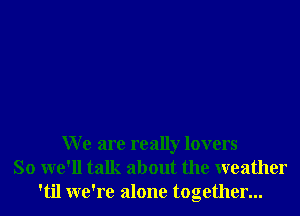 W e are really lovers
So we'll talk about the weather
'til we're alone together...