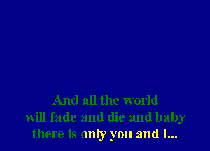 And all the world
will fade and (lie and baby
there is only you and I...