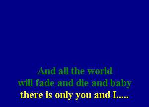 And all the world
will fade and (lie and baby
there is only you and I .....