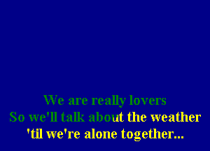 W e are really lovers
So we'll talk about the weather
'til we're alone together...