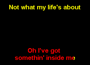 Not what my life's about

Oh I've got
somethin' inside me