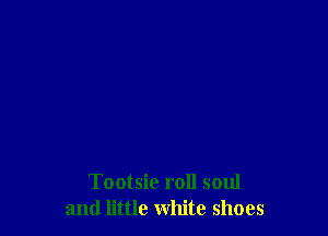 Tootsie roll soul
and little white shoes