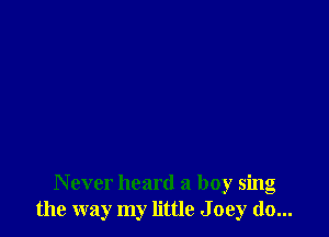 Never heard a boy sing
the way my little J oey do...