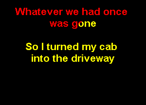 Whatever we had once
was gone

So I turned my cab

into the driveway