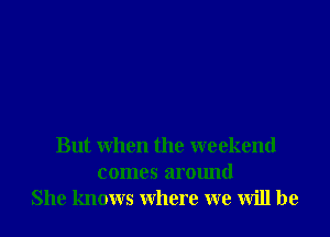 But when the weekend
comes around
She knows where we will be