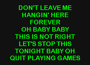 DON'T LEAVE ME
HANGIN' HERE
FOREVER
0H BABY BABY
THIS IS NOT RIGHT
LET'S STOP THIS
TONIGHT BABY 0H
QUIT PLAYING GAMES