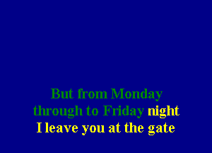 But from Monday
through to Friday night
I leave you at the gate