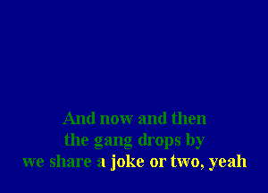 And now and then
the gang drops by
we share a joke or two, yeah