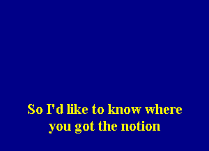 So I'd like to know where
you got the notion