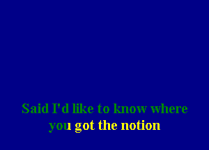 Said I'd like to know where
you got the notion