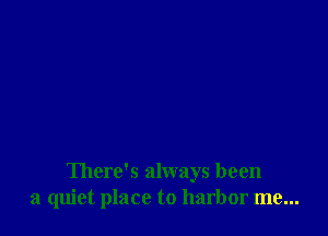 There's always been
a quiet place to harbor me...