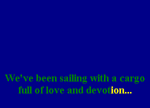 We've been sailing with a cargo
full of love and devotion...