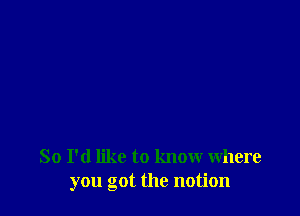 So I'd like to know where
you got the notion