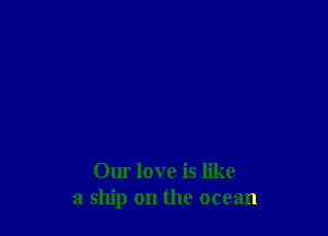 Our love is like
a ship on the ocean