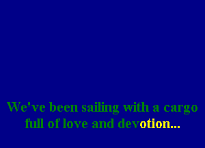 We've been sailing with a cargo
full of love and devotion...