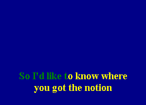 So I'd like to know where
you got the notion