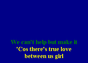 We can't help but make it
'Cos there's true love
between us girl