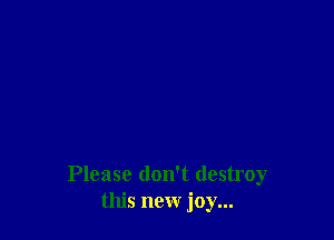 Please don't destroy
this new joy...