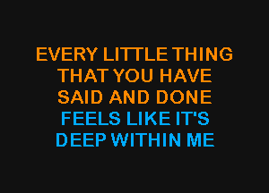 EVERY LI'ITLE THING
THAT YOU HAVE
SAID AND DONE
FEELS LIKE IT'S
DEEP WITHIN ME