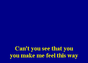 Can't you see that you
you make me feel this way