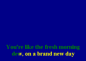 You're like the fresh morning
dew, on a brand neur day