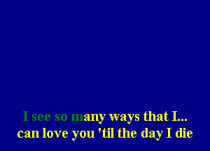 I see so many ways that I...
can love you 'til the day I die