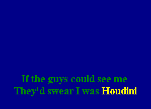 If the guys could see me
They'd swear I was Houdini