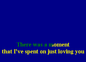 There was a moment
that I've spent on just loving you