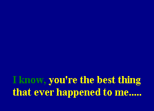 I know, you're the best thing
that ever happened to me .....