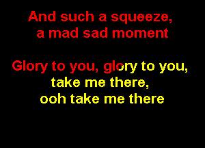 And such a squeeze,
a mad sad moment

Glory to you, glory to you,

take me there,
ooh take me there