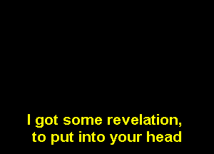 I got some revelation,
to put into your head