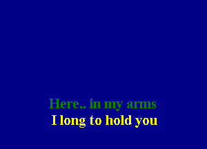 Here.. in my arms
I long to hold you