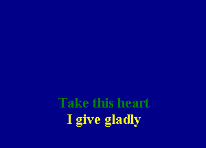 Take this heart
I give gladly